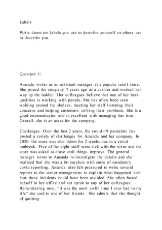 Labels
Write down ten labels you use to describe yourself or others use
to describe you.
Question 1:
Amanda works as an assistant manager at a popular retail store.
She joined the company 7 years ago as a cashier and worked her
way up the ladder. Her colleagues believe that one of her best
qualities is working with people. She has often been seen
walking around the shelves, meeting her staff listening their
concerns and helping customers solving their problems. She is a
good communicator and is excellent with managing her time.
Overall, she is an asset for the company.
Challenges: Over the last 2 years, the covid-19 pandemic has
posted a variety of challenges for Amanda and her company. In
2020, the store was shut down for 2 weeks due to a covid
outbreak. Five of the eight staff were sick with the virus and the
store was asked to close until things improve. The general
manager wrote to Amanda to investigate the details and she
realized that she was a bit careless with some of mandatory
covid reporting. Amanda also felt pressured to write several
reports to the senior management to explain what happened and
how these incidents could have been avoided. She often boxed
herself in her office and not speak to any of her colleagues.
Remembering now, “it was the most awful time I ever had in my
life” she said to one of her friends. She admits that she thought
of quitting.
 