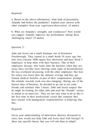 Required:
a. Based on the above information, what kind of personality
Amanda had before the pandemic? Explain your answer with
other examples from your experience/observation. (5 marks)
b. What are Amanda’s strengths and weaknesses? How would
you suggest Amanda improves her performance during these
challenging times? (5 marks)
Question 2:
John and Jessie run a small boutique out of downtown
Peterborough. They started as a small booth 10 years ago, but
now own a decent 1000 square feet showroom and have hired 3
employees to help them with their business. One of their
employees George, who looks after the business when they are
away, have recently been showing some signs of dissatisfaction.
He was overheard discussing with the other employees that how
his salary was lower than the industry average and they get
limited medical benefits as part of their compensation package.
His attitude towards work was also changing. During one of the
busiest days of business, he decided to go out to see some
friends and returned after 2 hours. John and Jessie suspect that
he might be looking for other jobs and used the “friends” excuse
to attend to an interview. They are not sure what to do as this is
the first time in their professional career that someone they
have trusted with management responsibilities is behaving like
this.
Required:
Given your understanding of motivation theories discussed in
class, how would you help John and Jessie deal with George? Is
there any specific theory that you will ask them to adapt?
 