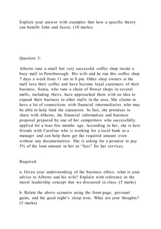 Explain your answer with examples that how a specific theory
can benefit John and Jessie. (10 marks)
Question 3:
Alberto runs a small but very successful coffee shop inside a
busy mall in Peterborough. His wife and he run this coffee shop
7 days a week from 11 am to 8 pm. Other shop owners at the
mall love their coffee and have become loyal customers of their
business. Sonia, who runs a chain of flower shops in several
malls, including theirs, have approached them with an idea to
expand their business to other malls in the area. She claims to
have a lot of connections with financial intermediaries who may
be able to help fund the expansion. In fact, she promises to
share with Alberto, the financial information and business
proposal prepared by one of her competitors who successfully
applied for a loan few months ago. According to her, she is best
friends with Caroline who is working for a local bank as a
manager and can help them get the required amount even
without any documentation. She is asking for a promise to pay
5% of the loan amount to her as “fees” for her services.
Required:
a. Given your understanding of the business ethics, what is your
advice to Alberto and his wife? Explain with reference to the
moral leadership concept that we discussed in class. (5 marks)
b. Relate the above scenario using the front-page, personal
gains, and the good night’s sleep tests. What are your thoughts?
(5 marks)
 