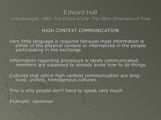 Edward HallEdward Hall
anthropologist, 1983,anthropologist, 1983, The Dance of Life: The Other Dimension of TimeThe Dance of Life: The Other Dimension of Time
HIGH CONTEXT COMMUNICATIONHIGH CONTEXT COMMUNICATION
Very little language is required because most information isVery little language is required because most information is
either in the physical context or internalized in the peopleeither in the physical context or internalized in the people
participating in the exchange.participating in the exchange.
Information regarding procedure is rarely communicated;Information regarding procedure is rarely communicated;
members are supposed to already know how to do things.members are supposed to already know how to do things.
Cultures that utilize high context communication are long-Cultures that utilize high context communication are long-
lived, unified, homogenous cultures.lived, unified, homogenous cultures.
This is why people don’t have to speak very much.This is why people don’t have to speak very much.
Example: JapaneseExample: Japanese
 
