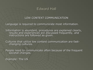 Edward HallEdward Hall
LOW CONTEXT COMMUNICATIONLOW CONTEXT COMMUNICATION
Language is required to communicate most information.Language is required to communicate most information.
Information is abundant, procedures are explained clearly,Information is abundant, procedures are explained clearly,
results and experiences are discussed frequently, andresults and experiences are discussed frequently, and
instructions are followed as given.instructions are followed as given.
Cultures that utilize low context communication are fast-Cultures that utilize low context communication are fast-
changing cultures.changing cultures.
People need to communicate often because of the frequentPeople need to communicate often because of the frequent
societal changes.societal changes.
Example: The USExample: The US
 