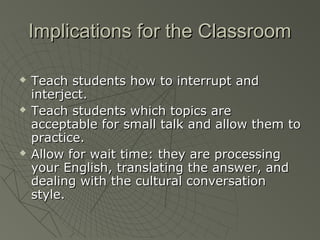 Implications for the ClassroomImplications for the Classroom
 Teach students how to interrupt andTeach students how to interrupt and
interject.interject.
 Teach students which topics areTeach students which topics are
acceptable for small talk and allow them toacceptable for small talk and allow them to
practice.practice.
 Allow for wait time: they are processingAllow for wait time: they are processing
your English, translating the answer, andyour English, translating the answer, and
dealing with the cultural conversationdealing with the cultural conversation
style.style.
 