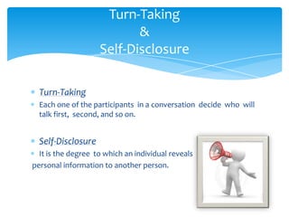 Turn-Taking
&
Self-Disclosure
Turn-Taking
Each one of the participants in a conversation decide who will
talk first, second, and so on.

Self-Disclosure
It is the degree to which an individual reveals
personal information to another person.

 