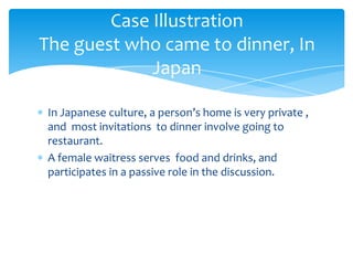 Case Illustration
The guest who came to dinner, In
Japan
In Japanese culture, a person’s home is very private ,
and most invitations to dinner involve going to
restaurant.
A female waitress serves food and drinks, and
participates in a passive role in the discussion.

 