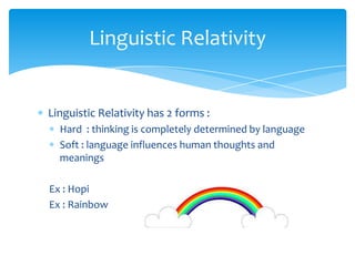 Linguistic Relativity

Linguistic Relativity has 2 forms :
Hard : thinking is completely determined by language
Soft : language influences human thoughts and
meanings
Ex : Hopi
Ex : Rainbow

 