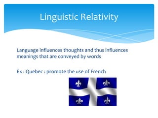 Linguistic Relativity

Language influences thoughts and thus influences
meanings that are conveyed by words
Ex : Quebec : promote the use of French

 