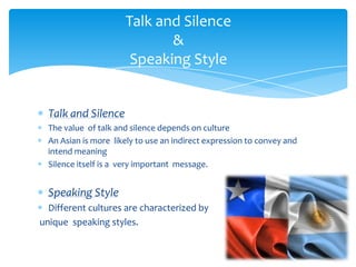 Talk and Silence
&
Speaking Style

Talk and Silence
The value of talk and silence depends on culture
An Asian is more likely to use an indirect expression to convey and
intend meaning
Silence itself is a very important message.

Speaking Style
Different cultures are characterized by
unique speaking styles.

 