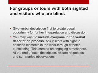 For groups or tours with both sighted 
and visually impaired visitors: 
• Give verbal description first to create equal 
opportunity for further interpretation and discussion. 
• You may want to include everyone in the verbal 
description process. Ask visitors with sight to 
describe elements in the work through directed 
questioning. This creates an engaging atmosphere. 
At the end of each description, restate responses 
and summarize observations. 
© ART BEYOND SIGHT 2014 www.absawarenessmonth.org 
 