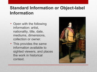 Standard Information or Object-label 
Information 
• Open with the following 
information: artist, 
nationality, title, date, 
mediums, dimensions, 
collection or owner. 
• This provides the same 
information available to 
sighted viewers, and places 
the work in historical 
context. 
© ART BEYOND SIGHT 2014 www.absawarenessmonth.org 
 