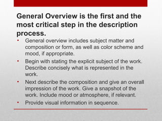 General Overview is the first and the 
most critical step in the description 
process. 
• General overview includes subject matter and 
composition or form, as well as color scheme and 
mood, if appropriate. 
• Begin with stating the explicit subject of the work. 
Describe concisely what is represented in the 
work. 
• Next describe the composition and give an overall 
impression of the work. Give a snapshot of the 
work. Include mood or atmosphere, if relevant. 
• Provide visual information in sequence. 
© ART BEYOND SIGHT 2014 www.absawarenessmonth.org 
 