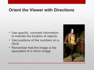 Orient the Viewer with Directions 
• Use specific, concrete information 
to indicate the location of objects. 
• Use positions of the numbers on a 
clock. 
• Remember that the image is the 
equivalent of a mirror image. 
© ART BEYOND SIGHT 2014 www.absawarenessmonth.org 
 