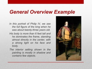 General Overview Example 
In this portrait of Philip IV, we see 
the full figure of the king when he 
was about twenty-three years old. 
His body is more than 6 feet tall and 
he dominates the frame, standing 
almost directly in the center, with 
a strong light on his face and 
body. 
The interior setting shown in the 
painting is mostly in shadow and 
contains few objects. 
© ART BEYOND SIGHT 2014 www.absawarenessmonth.org 
 