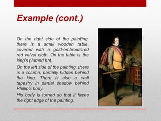 Example (cont.) 
On the right side of the painting, 
there is a small wooden table, 
covered with a gold-embroidered 
red velvet cloth. On the table is the 
king's plumed hat. 
On the left side of the painting, there 
is a column, partially hidden behind 
the king. There is also a wall 
tapestry in partial shadow behind 
Phillip’s body. 
His body is turned so that it faces 
the right edge of the painting. 
© ART BEYOND SIGHT 2014 www.absawarenessmonth.org 
 