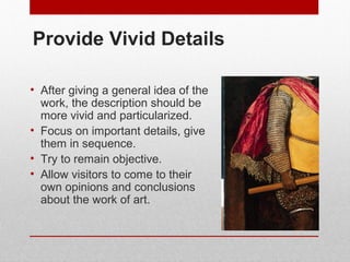 Provide Vivid Details 
• After giving a general idea of the 
work, the description should be 
more vivid and particularized. 
• Focus on important details, give 
them in sequence. 
• Try to remain objective. 
• Allow visitors to come to their 
own opinions and conclusions 
about the work of art. 
© ART BEYOND SIGHT 2014 www.absawarenessmonth.org 
 