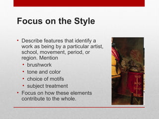 Focus on the Style 
• Describe features that identify a 
work as being by a particular artist, 
school, movement, period, or 
region. Mention 
• brushwork 
• tone and color 
• choice of motifs 
• subject treatment 
• Focus on how these elements 
contribute to the whole. 
© ART BEYOND SIGHT 2014 
www.absawarenessmonth.org 
 