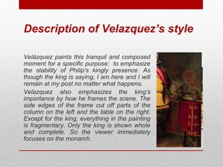 Description of Velazquez’s style 
Velázquez paints this tranquil and composed 
moment for a specific purpose: to emphasize 
the stability of Philip's kingly presence. As 
though the king is saying, I am here and I will 
remain at my post no matter what happens. 
Velazquez also emphasizes the king’s 
importance by how he frames the scene. The 
side edges of the frame cut off parts of the 
column on the left and the table on the right. 
Except for the king, everything in the painting 
is fragmentary. Only the king is shown whole 
and complete. So the viewer immediately 
focuses on the monarch. 
© ART BEYOND SIGHT 2014 
www.absawarenessmonth.org 
 