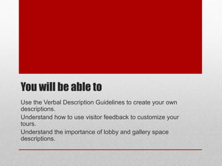 You will be able to 
Use the Verbal Description Guidelines to create your own 
descriptions. 
Understand how to use visitor feedback to customize your 
tours. 
Understand the importance of lobby and gallery space 
descriptions. 
© ART BEYOND SIGHT 2014 
www.absawarenessmonth.org 
 