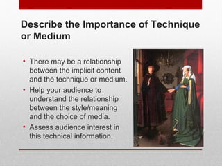 Describe the Importance of Technique 
or Medium 
• There may be a relationship 
between the implicit content 
and the technique or medium. 
• Help your audience to 
understand the relationship 
between the style/meaning 
and the choice of media. 
• Assess audience interest in 
this technical information. 
© ART BEYOND SIGHT 2014 www.absawarenessmonth.org 
 