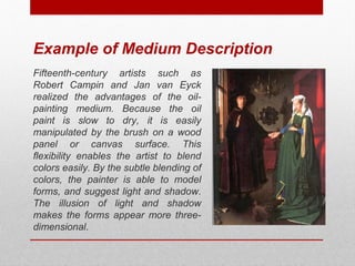 Example of Medium Description 
Fifteenth-century artists such as 
Robert Campin and Jan van Eyck 
realized the advantages of the oil-painting 
medium. Because the oil 
paint is slow to dry, it is easily 
manipulated by the brush on a wood 
panel or canvas surface. This 
flexibility enables the artist to blend 
colors easily. By the subtle blending of 
colors, the painter is able to model 
forms, and suggest light and shadow. 
The illusion of light and shadow 
makes the forms appear more three-dimensional. 
© ART BEYOND SIGHT 2014 www.absawarenessmonth.org 
 