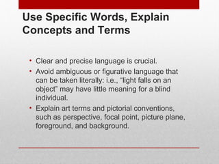 Use Specific Words, Explain 
Concepts and Terms 
• Clear and precise language is crucial. 
• Avoid ambiguous or figurative language that 
can be taken literally: i.e., “light falls on an 
object” may have little meaning for a blind 
individual. 
• Explain art terms and pictorial conventions, 
such as perspective, focal point, picture plane, 
foreground, and background. 
© ART BEYOND SIGHT 2014 www.absawarenessmonth.org 
 