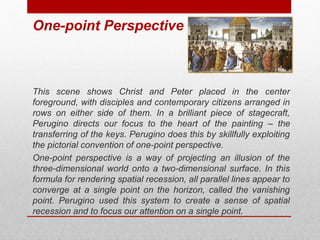 One-point Perspective 
This scene shows Christ and Peter placed in the center 
foreground, with disciples and contemporary citizens arranged in 
rows on either side of them. In a brilliant piece of stagecraft, 
Perugino directs our focus to the heart of the painting – the 
transferring of the keys. Perugino does this by skillfully exploiting 
the pictorial convention of one-point perspective. 
One-point perspective is a way of projecting an illusion of the 
three-dimensional world onto a two-dimensional surface. In this 
formula for rendering spatial recession, all parallel lines appear to 
converge at a single point on the horizon, called the vanishing 
point. Perugino used this system to create a sense of spatial 
recession and to focus our attention on a single point. 
© ART BEYOND SIGHT 2014 www.absawarenessmonth.org 
 