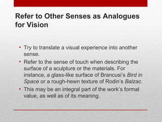 Refer to Other Senses as Analogues 
for Vision 
• Try to translate a visual experience into another 
sense. 
• Refer to the sense of touch when describing the 
surface of a sculpture or the materials. For 
instance, a glass-like surface of Brancusi’s Bird in 
Space or a rough-hewn texture of Rodin’s Balzac. 
• This may be an integral part of the work’s formal 
value, as well as of its meaning. 
© ART BEYOND SIGHT 2014 www.absawarenessmonth.org 
 