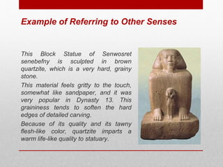 Example of Referring to Other Senses 
This Block Statue of Senwosret 
senebefny is sculpted in brown 
quartzite, which is a very hard, grainy 
stone. 
This material feels gritty to the touch, 
somewhat like sandpaper, and it was 
very popular in Dynasty 13. This 
graininess tends to soften the hard 
edges of detailed carving. 
Because of its quality and its tawny 
flesh-like color, quartzite imparts a 
warm life-like quality to statuary. 
© ART BEYOND SIGHT 2014 www.absawarenessmonth.org 
 