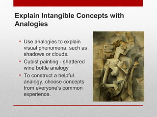 Explain Intangible Concepts with 
Analogies 
• Use analogies to explain 
visual phenomena, such as 
shadows or clouds. 
• Cubist painting - shattered 
wine bottle analogy 
• To construct a helpful 
analogy, choose concepts 
from everyone’s common 
experience. 
© ART BEYOND SIGHT 2014 
www.absawarenessmonth.org 
 