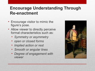 Encourage Understanding Through 
Re-enactment 
• Encourage visitor to mimic the 
figure’s pose. 
• Allow viewer to directly perceive 
formal characteristics such as: 
• Symmetry or asymmetry 
• open or closed forms 
• Implied action or rest 
• Smooth or angular lines 
• Degree of engagement with 
viewer 
© ART BEYOND SIGHT 2014 www.absawarenessmonth.org 
 