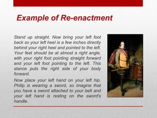 Example of Re-enactment 
Stand up straight. Now bring your left foot 
back so your left heel is a few inches directly 
behind your right heel and pointed to the left. 
Your feet should be at almost a right angle, 
with your right foot pointing straight forward 
and your left foot pointing to the left. This 
stance puts the right side of your body 
forward. 
Now place your left hand on your left hip. 
Philip is wearing a sword, so imagine that 
you have a sword attached to your belt and 
your left hand is resting on the sword's 
handle. 
© ART BEYOND SIGHT 2014 www.absawarenessmonth.org 
 