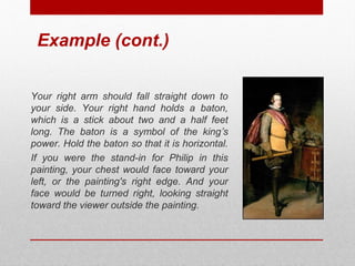 Example (cont.) 
Your right arm should fall straight down to 
your side. Your right hand holds a baton, 
which is a stick about two and a half feet 
long. The baton is a symbol of the king’s 
power. Hold the baton so that it is horizontal. 
If you were the stand-in for Philip in this 
painting, your chest would face toward your 
left, or the painting's right edge. And your 
face would be turned right, looking straight 
toward the viewer outside the painting. 
© ART BEYOND SIGHT 2014 www.absawarenessmonth.org 
 