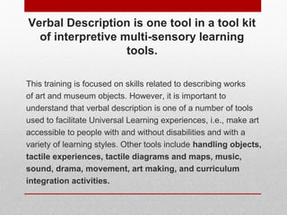 Verbal Description is one tool in a tool kit 
of interpretive multisensory learning tools. 
This training is focused on skills related to describing works 
of art and museum objects. However, it is important to 
understand that verbal description is one of a number of tools 
used to facilitate Universal Learning experiences, i.e., make art 
accessible to people with and without disabilities and with a 
variety of learning styles. Other tools include handling objects, 
tactile experiences, tactile diagrams and maps, music, 
sound, drama, movement, art making, and curriculum 
integration activities. 
© ART BEYOND SIGHT 2014 
www.absawarenessmonth.org 
 