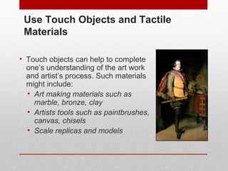 Use Touch Objects and Tactile 
Materials 
• Touch objects can help to complete 
one’s understanding of the art work 
and artist’s process. Such materials 
might include: 
• Art making materials such as 
marble, bronze, clay 
• Artists tools such as paintbrushes, 
canvas, chisels 
• Scale replicas and models 
© ART BEYOND SIGHT 2014 www.absawarenessmonth.org 
 