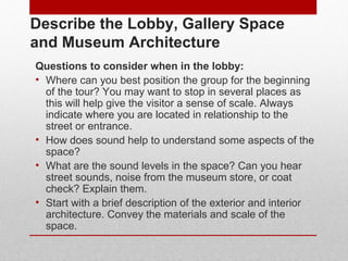 Describe the Lobby, Gallery Space 
and Museum Architecture 
Questions to consider when in the lobby: 
• Where can you best position the group for the beginning 
of the tour? You may want to stop in several places as 
this will help give the visitor a sense of scale. Always 
indicate where you are located in relationship to the 
street or entrance. 
• How does sound help to understand some aspects of the 
space? 
• What are the sound levels in the space? Can you hear 
street sounds, noise from the museum store, or coat 
check? Explain them. 
• Start with a brief description of the exterior and interior 
architecture. Convey the materials and scale of the 
space. 
© ART BEYOND SIGHT 2014 www.absawarenessmonth.org 
 