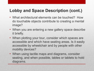 Lobby and Space Description (cont.) 
• What architectural elements can be touched? How 
do touchable objects contribute to creating a mental 
image? 
• When you are entering a new gallery space describe 
it briefly. 
• When plotting your tour, consider which spaces are 
accessible and which have seating areas. Is it easily 
accessible by wheelchair and by people with other 
mobility devices? 
• When using tactile maps and diagrams, consider 
seating, and when possible, tables or tablets to hold 
diagrams. 
© ART BEYOND SIGHT 2014 
www.absawarenessmonth.org 
 