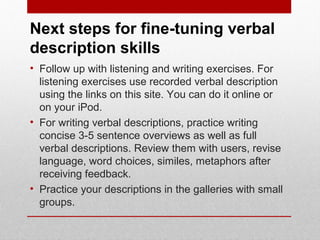Next steps for fine-tuning verbal 
description skills 
• Follow up with listening and writing exercises. For 
listening exercises use recorded verbal description 
using the links on this site. You can do it online or 
on your iPod. 
• For writing verbal descriptions, practice writing 
concise 3-5 sentence overviews as well as full 
verbal descriptions. Review them with users, revise 
language, word choices, similes, metaphors after 
receiving feedback. 
• Practice your descriptions in the galleries with small 
groups. 
© ART BEYOND SIGHT 2014 
www.absawarenessmonth.org 
