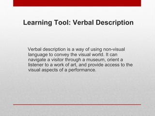 Learning Tool: Verbal Description 
Verbal description is a way of using non-visual 
language to convey the visual world. It can 
navigate a visitor through a museum, orient a 
listener to a work of art, and provide access to the 
visual aspects of a performance. 
© ART BEYOND SIGHT 2014 
www.absawarenessmonth.org 
 