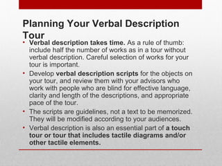 Planning Your Verbal Description 
Tour 
• Verbal description takes time. As a rule of thumb: 
include half the number of works as in a tour without 
verbal description. Careful selection of works for your 
tour is important. 
• Develop verbal description scripts for the objects on 
your tour, and review them with your visually impaired 
advisors for effective language, clarity and length of the 
descriptions, and appropriate pace of the tour. 
• The scripts are guidelines, not a text to be memorized. 
They will be modified according to your audiences. 
• Verbal description is also an essential part of a touch 
tour or tour that includes tactile diagrams and/or 
other tactile elements. 
© ART BEYOND SIGHT 2014 
www.absawarenessmonth.org 
 