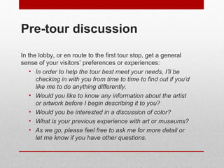Pre-tour discussion 
In the lobby, or en route to the first tour stop, get a general 
sense of your visitors’ preferences or experiences: 
• In order to help the tour best meet your needs, I’ll be 
checking in with you from time to time to find out if you’d 
like me to do anything differently. 
• Would you like to know any information about the artist 
or artwork before I begin describing it to you? 
• Would you be interested in a discussion of color? 
• What is your previous experience with art or museums? 
• As we go, please feel free to ask me for more detail or 
let me know if you have other questions. 
© ART BEYOND SIGHT 2014 www.absawarenessmonth.org 
 