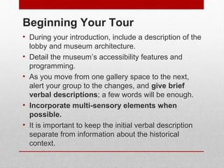 Beginning Your Tour 
• During your introduction, include a description of the 
lobby and museum architecture. 
• Detail the museum’s accessibility features and 
programming. 
• As you move from one gallery space to the next, 
alert your group to the changes, and give brief 
verbal descriptions; a few words will be enough. 
• Incorporate multisensory elements when 
possible. 
• It is important to keep the initial verbal description 
separate from information about the historical 
context. 
© ART BEYOND SIGHT 2014 www.absawarenessmonth.org 
 