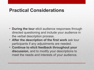 Practical Considerations 
• During the tour elicit audience responses through 
directed questioning and include your audience in 
the verbal description process. 
• After the description of the first work ask tour 
participants if any adjustments are needed. 
• Continue to elicit feedback throughout your 
discussion, and to modify your descriptions to 
meet the needs and interests of your audience. 
© ART BEYOND SIGHT 2014 www.absawarenessmonth.org 
 