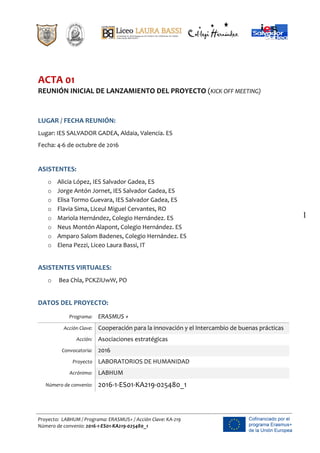                                                 
  
	
  
	
  
Proyecto:    LABHUM  /  Programa:  ERASMUS+  /  Acción  Clave:  KA-­‐219  
Número  de  convenio:  2016-­‐1-­‐ES01-­‐KA219-­‐025480_1  
1
  
  
ACTA  01    
REUNIÓN  INICIAL  DE  LANZAMIENTO  DEL  PROYECTO  (KICK  OFF  MEETING)  
  
  
LUGAR  /  FECHA  REUNIÓN:  
Lugar:  IES  SALVADOR  GADEA,  Aldaia,  Valencia.  ES  
Fecha:  4-­‐6  de  octubre  de  2016  
  
ASISTENTES:  
o   Alicia  López,  IES  Salvador  Gadea,  ES    
o   Jorge  Antón  Jornet,  IES  Salvador  Gadea,  ES  
o   Elisa  Tormo  Guevara,  IES  Salvador  Gadea,  ES  
o   Flavia  Sima,  Liceul  Miguel  Cervantes,  RO  
o   Mariola  Hernández,  Colegio  Hernández.  ES  
o   Neus  Montón  Alapont,  Colegio  Hernández.  ES  
o   Amparo  Salom  Badenes,  Colegio  Hernández.  ES  
o   Elena  Pezzi,  Liceo  Laura  Bassi,  IT  
  
ASISTENTES  VIRTUALES:  
o     Bea  Chla,  PCKZiUwW,  PO  
  
DATOS  DEL  PROYECTO:  
Programa:   ERASMUS  +  
Acción  Clave:   Cooperación  para  la  innovación  y  el  Intercambio  de  buenas  prácticas  
Acción:   Asociaciones  estratégicas  
Convocatoria:   2016  
Proyecto   LABORATORIOS  DE  HUMANIDAD      
Acrónimo:   LABHUM  
Número  de  convenio:   2016-­‐1-­‐ES01-­‐KA219-­‐025480_1  
  
 