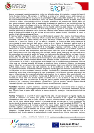 Settore B7, Politiche Comunitarie
Via G. Milli,2 – 64100 TERAMO –Tel.0861331407 / 238 – politiche.comunitarie@provincia.teramo.it; ercip@provincia.teramo.it
www.provincia.teramo.it
diverso: un qualsiasi corso d’acqua diventa motivo per la localizzazione di infrastrutture importanti che con il
fiume diventano tutt’uno. Ad esempio, in Inghilterra a fianco ad un piccolo corso è stato costruito un
ospedale, che quindi si affaccia su un parco e questi spazi vengono vissuti dalle persone. Qui non accade
mai, in maniera sistematica ci si attesta sulla strada e si rimane concentrati lì. A fronte di questo, non è stato
costruito un sistema strutturale degno di nota, la ferrovia ad esempio non è valorizzata. Il Piano d’Area già
dava queste indicazioni qualche anno fa, suggerendo di sviluppare le aree intorno alle stazioni ferroviarie per
farle diventare volano di sviluppo, ci si arriva facilmente e ci si può muovere facilmente sul territorio. Il
sistema delle stazioni provinciali è predisposto per una mobilità sostenibile, cioè ciclabile tra le stazioni. La
competitività del movimento in bicicletta è di 3km di raggio intorno al punto in cui si parte. Se si facesse la
semplice operazione di mettere dei cerchi attorno alla stazione, l’intero territorio sarebbe coperto: si potrebbe
avere un sistema di mobilità facile ed efficace all’interno di un sistema urbano consolidato. A fianco di
questo, si ha il sistema naturale del fiume.
Si mostra una slide (Allegato n6_utilizzo_risorse_idriche) con le pressioni che il sistema descritto esercita sul
fiume e i risultati che lo stesso restituisce al fiume: qualità dell’acqua elevata (tratto verde), qualità acqua
sufficiente a ridosso della città di Teramo, una qualità dell’acqua scadente alla foce. Il sistema ambientale
mostra che, a partire da Teramo in giù (da Valle S. Giovanni), la situazione della qualità dell’acqua è
compromessa da questi triangoli, dagli scarichi urbani e da un sistema di depuratori (palline verdi) e di
discariche autorizzate e non. Emerge però che, rispetto al sistema di conoscenza posseduto, questa non è
la realtà: la mancanza sistematica di attività di monitoraggio, vigilanza e controllo, ha fatto sì che le
informazioni in nostro possesso non siano complete: non esiste un censimento che quantifichi la presenza
degli scarichi sul fiume, degli attingimenti e degli scarichi non autorizzati, al di là di quella di Coste Lanciano
o del Cirsu che sono note. Una delle prime cose da fare è stabilire qual è l’indicatore per misurare le azioni
del nostro piano, ad esempio la qualità dell’acqua, che risolverebbe il problema alla foce e che per i comuni
costieri significa inquinamento delle acque di balneazione con ripercussioni dirette sul loro sistema
economico e non solo. Poi, la mancanza di monitoraggio e manutenzione fa sì che i rifiuti che vengono
trasportati dal fiume, specie in caso di esondazione, arrivano al mare e diventano un problema solo per i
comuni costieri. Se si analizza la distribuzione territoriale dei punti di campionamento che esistono sul fiume
(stella nera) per misurare la qualità dell’acqua e la portata del fiume: si vede con chiarezza che su questo
sistema c’è da fare un ragionamento. A questo sistema complesso, si sommano attingimenti idrici autorizzati
(pallino rosso), in blu il sistema dei laghi esistente, che è ben distribuito a valle, ma caratterizzato da
un’ubicazione che non è in relazione al reticolo idrografico: non svolge quindi il ruolo di laminazione lenta di
cui si è parlato, occorre un progetto in termini strategici. Rispetto a ciò, è necessario selezionare gli obiettivi
specifici da raggiungere, che diventeranno le parti da sviluppare con il progetto puntuale. Ultima nota sul
sistema infrastrutturale: è emerso dalle attività di partecipazione che la presenza delle aree industriali sono
un luogo di riconversione straordinario, il processo di dismissione di aree industriali è consolidato, le
richieste per nuove aree sono diverse rispetto a qualche anno fa, si è di fronte al fatto che il sistema
infrastrutturale delle aree industriali non è adeguato, per cui l’intero territorio perde competitività anche
economica, con il risultato di un complessivo impoverimento. Di fronte a questo scenario, rispetto al QS è
necessario discutere per individuare alcuni punti rispetto ai quali fare scelte congrue.
Facilitatore: Questo è un primo incontro e i contributi al QS possono essere inviati anche in seguito, il
passaggio è importante perché oggi bisogna definire le linee strategiche su cui lavorare. Ad esempio, il punto
della riqualificazione di queste aree industriali, è ritenuto necessario, strategico, utile alla valorizzazione del
territorio?
Fabrizio Fornaciari: Si condivide lo studio approfondito fatto e le considerazioni di rigidità rispetto alla
capacità di intervento sul Tordino con questa iniziativa. Rivedendo il QS rispetto alle precedenti
considerazioni fatte, e per dare un chiaro segnale di praticità parlando di tutela ambienta e di monitoraggio
sulle rive del fiume, sponde destra e sinistra, si potrebbe iniziare a coinvolgere la polizia provinciale, pur
comprendendo la loro carenza di organico, così come quella dei vari corpi municipali: la PROVTE è già
intervenuta nella formazione di numerosi volontari che hanno preso il patentino per fare questo lavoro di
controllo e vigilanza, si potrebbe usufruire della loro disponibilità in collaborazione con i rispettivi corpi di
polizia municipale e con la forestale, per iniziare a fare un’attività ispettiva dove i Comuni ritengono di
intervenire. Potrebbe essere un primo segnale concreto di attuazione delle linee strategiche che si
definiscono oggi. Un altro aspetto è relativo alle altre realtà europee in cui il fiume è concepito come un
 