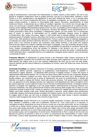 Settore B7, Politiche Comunitarie
Via G. Milli,2 – 64100 TERAMO –Tel.0861331407 / 238 – politiche.comunitarie@provincia.teramo.it; ercip@provincia.teramo.it
www.provincia.teramo.it
luogo di socializzazione e comunque che impreziosisce un ambito urbano o extra urbano. Qui non è così
perché la maggiore infrastruttura viaria di questa provincia, che poi è la Teramo-Mare, lambisce il fiume
Tordino e lo va a caratterizzare e ad appesantire in quei tratti mostrati dal rilievo, in cui il tracciato della
Teramo-mare non incrocia l’andamento del fiume. Si potrebbero immaginare, se non ospedali, iniziative a
scopo turistico-ricreativo. Il sistema di intermodalità delle stazioni ferroviarie, specificamente la tratta
Giulianova-Teramo, è attraversato da un traffico di carattere regionale, ma è anche vero che già oggi è in
corso una riunione per il progetto VIAVAI della Regione Abruzzo per la realizzazione di un sistema di bike-
sharing, anche collegato alla possibilità di portare la bici sui treni: si potrebbe quindi immaginare un percorso
ciclabile tra la città capoluogo e la città di Giulianova, all’ordine del dibattito, anche considerando che in
ambito provinciale è bene prima completare il collegamento costiero, poi fare questo. Se ci si preoccupa
però di creare un sistema di intermodalità con la mobilità sostenibile, bisogna creare la relativa
un’infrastruttura. Ben venga, comunque, seppur in tratti limitati dove la densità abitativa non permette di
realizzare parchi di semplice fruizione, allora bene che funzioni un sistema di intermodalità in cui si arriva nei
centri in bici. Altra questione interessa drammaticamente i Comuni costieri rispetto al materiale spiaggiato e
al materiale che insiste all’interno dell’alveo del fiume: si dovrebbe trovare un sistema di collaborazione col
genio civile e con l’autorità di bacino, per consentire, sotto stretto controllo, a dei privati che vogliono
intervenire per togliere non soltanto materiale come legno e sterpaglie, che è già consentito dal genio civile,
ma anche altro, come togliere la ghiaia, laddove ci sia la possibilità non alterando le condizioni naturali del
fiume. Questa considerazione arriva dai portatori di interesse e dal territorio, pur se vi sono varie
considerazioni ambientaliste. Cercando di evitare una speculazione da parte dei privati e sottolineandone
l’utilità nell’evitare danni, si potrebbe definire una modalità per sviluppare questo sistema, come ad esempio
un protocollo di intenti.
Francesco Marconi: È espressione di questa Giunta e del Presidente Valter Catarra indirizzare le 25
guardie ecologiche volontarie che di recente sono state nominate verso l’ispezione e il controllo dei fiumi e
delle sponde, per vedere cosa si ha e per arginare l’abbandono dei rifiuti, sia sui fiumi sia sulle strade.
Saranno operativi già dal mese di febbraio e si potrebbero far iniziare i lavori dal Tordino per avere riferimenti
ben precisi.
Archimede Forcellese: Si sostiene l’intervento di Fornaciari, particolarmente la questione dello spiaggiato.
Rispetto agli obiettivi generali, l’approccio di progettazione multi-disciplinare è gradito, le politiche in
discussione si legano assieme. La specificità della provincia è l’aspetto turistico: il volano del turismo è
rappresentato dalle località balneari. Poi c’è tutta una parte interna della Provincia che è stupenda. Bisogna
pensare sia a risolvere i problemi sul mare, come con l’inquinamento del fiume che è devastante per le
località costiere, con sforamenti per le acque di balneazione nel punto di campionamento a ridosso del
Salinello e di quello a ridosso del Tordino, anche alla sicurezza idraulica. Tutti questi aspetti vanno trattati
con una approccio di unità. Bisogna lavorare con l’approccio multi-disciplinare per dare ai progetti la forza
per essere approvati. Ci sono segmenti lungo il fiume che hanno problematiche diverse, ma bisogna mettere
assieme un progetto che raggiunga un po’ tutti questi obiettivi, particolarmente la sicurezza idraulica e la
sicurezza ambientale, che sono centrali perché incidono sulla sicurezza delle singole città. Si rileva un certo
scetticismo quando si parla di CdF: invece con piacere si può notare che, rispetto alla riunione fatta prima di
Natale, sono state recepite molte cose. Questo dev’essere il percorso: questi obiettivi sono ampiamente
condivisibili, bisogna sicuramente puntare a progetti che mettano insieme, se non tutte e sei le linee, almeno
la maggior parte di esse, per dar forza al progetto per l’ottenimento delle risorse e perché andrebbero
incontro a tutte le esigenze dei comuni che si trovano lungo il fiume.
Gabriele Minosse: Questo intervento è su un piccolo aspetto importante, il turistico. Valutando la storia dei
fiumi, risolvere il problema a valle non è sufficiente. Vent’anni fa i fiumi erano puliti, ci si lavorava, si
raccoglieva la legna, attualmente sul corso di fiume a monte non si può più camminare. Se non s’interviene
a monte non si risolve. Anche il privato, dato che alcuni tratti sono privati, potrebbe intervenire. Si potrebbe
fare come nelle strade provinciali: si dice al privato che l’albero che si trova sulla strada provinciale deve
essere tagliato, altrimenti con la neve finisce sulla strada e crea problemi, i privati potrebbero pulire ognuno
per la propria quota, con le cooperative c’è anche lavoro. Relativamente ai rifiuti: un paio di anni fa c’era una
discarica di gomme di macchine e altro su un fiume. La provenienza era comprensibile e il fatto è stato
denunciato. L’area è stata sequestrata dal giudice, la roba è rimasta lì. Dopo un anno, molte gomme erano
 