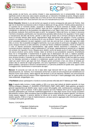 Settore B7, Politiche Comunitarie
Via G. Milli,2 – 64100 TERAMO –Tel.0861331407 / 238 – politiche.comunitarie@provincia.teramo.it; ercip@provincia.teramo.it
www.provincia.teramo.it
state portate via dal fiume, una ventina rimaste lì, cosa assolutamente non è comprensibile. Così perde
significato anche la denuncia: deve esserci accordo per un intervento immediato di pulizia. Bisogna essere
duri su questo, dare esempio. Quella roba va a finire nei fiumi che la trascinano. È necessaria attenzione in
alta per la pulizia dei fiumi. Sono trent’anni che non si fa manutenzione sui fiumi.
Ennio Chiavetta: Bellante è uno dei territori più esposti al rischio conseguente alle piene del Tordino. Solo
agli inizi di dicembre la protezione civile è rimasta in allerta per 3/4 gg. perché il Tordino poteva penetrare in
un quartiere da un momento all’altro, causando lo sfollamento di alcune centinaia di cittadini. Quindi, la
sicurezza deve essere uno dei primi obiettivi: argini dei fiumi, maggiore attenzione. Una volta il fiume era
considerato un elemento di vita quotidiana che apparteneva a tutti, oggi è visto come una discarica comoda
da utilizzare, buttando rifiuti anche da sopra ai ponti. Va riscoperto il valore del fiume, va messo in sicurezza
il territorio circostante, pianificando una manutenzione periodica delle strutture che riguardano il fiume (argini
e manutenzione del letto del fiume), perché a volte tutti gli intralci che si formano all’interno del letto del
fiume al normale reflusso delle acque, rappresentano degli sbarramenti che spingono il fiume a produrre
erosioni e a mettere a rischio la sicurezza di chi vive nei dintorni. Come amministratori, sono stati fatti degli
errori: prevedere abitazioni nei piani regolatori a venti metri dai corsi dei fiumi, si deve dire oggi che è stato
fatto un errore. Non è possibile correggerlo facilmente, ma si può evitare di continuare a sbagliare. A questo
punto, bisogna introdurre un altro elemento: sul tratto da Teramo a Bellante-Castellalto, intorno al Tordino c’è
o c’era un tessuto economico importantissimo; oggi questo tessuto economico è evaporato, vi sono
numerose strutture industriali in stato di abbandono e, col tempo, rappresenteranno sempre più un degrado
nel contesto che riguarda il fiume. Bisogna porsi obiettivi anche da questo punto di vista: bisogna pensare
che alcune strutture vanno anche rimosse, ridare al territorio la sua precedente vocazione, smantellando
dove non è immaginabile il mantenimento di questo tipo di destinazione dei suoli, e, laddove possibile,
continuando a pensare ad un ulteriore sviluppo delle attività industriali. Bisogna capire come fare per far ciò:
sono strutture private e l’azienda ha cura delle sue strutture solo finché produce e alla fine della sua storia
non ha interesse nemmeno a vendere o a risistemare; questo vuol dire che i Comuni si ritrovano questi
ruderi per secoli intorno agli argini dei fiumi. Bisogna quindi cominciare a fare uno sforzo di fantasia per
andare oltre le volontà dei singoli proprietari, che sono ingombranti e impattanti, e come collettività, come
potere pubblico, intervenire e favorire il reinserimento in un percorso produttivo di queste aree, oppure avere
il coraggio di dire “bonifichiamo e ricominciamo da capo”.
Marconi: Si concorda con tutto ciò che è stato detto negli interventi fatti fin qui, come il problema della
delocalizzazione, da risolvere, ma è necessario anche fare un piano di comunicazione per sensibilizzare sul
discorso fiume come risorsa, valore aggiunto del territorio e non più discarica. Studiare una comunicazione
per far capire quello che può essere e deve rappresentare il fiume per il nostro paesaggio tutto, dal punto di
vista ambientale, idrogeologico, ecc..
Il Facilitatore saluta i partecipanti e ricorda la riunione prevista nella data del 01 febbraio per l’AdB.
Nota: A seguito della riunione, è stato redatto un QS in cui sono stati indicati gli obiettivi generali e le linee
indirizzo strategico (Allegato_n7_QUADRO_STRATEGICO_PdMF_CdR2_AdB1). Nello specifico, gli obiettivi
generali rappresentano gli obiettivi verso i quali le azioni del progetto, tutte, contribuiscono a perseguire ma
non raggiunge in termini assoluti. Il QS è stato condiviso ad inizio Febbraio 2014 con tutti i partecipanti al
processo partecipativo per eventuali modifiche/suggerimenti in vista degli incontri Focus Group successivi
alla presente riunione. Nella successiva fase di progetto saranno selezionati gli obiettivi specifici, che devono
invece essere raggiunti, e saranno definite le misure e/o le azioni attraverso le quali si perseguono gli
obiettivi specifici. Il QS è in fase di implementazione, ad esso saranno aggregate altre informazioni puntuali
a sostegno del quadro già delineato.
Teramo, lì 24.04.2014
Il Segretario Verbalizzante Il coordinatore di Progetto
F.to Mara Di Berardo F.to Doriana Calilli
 