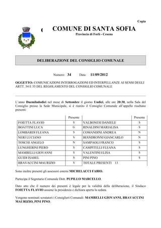 Copia


                  COMUNE DI SANTACesena SOFIA
                    COMUNE DI SANTA
                          Provincia di Forlì -
                                               SOFIA
                                   Provincia di Forlì - Cesena




               DELIBERAZIONE DEL CONSIGLIO COMUNALE


                           Numero: 34        Data:   11/09/2012

OGGETTO: COMUNICAZIONI INTERROGAZIONI ED INTERPELLANZE AI SENSI DEGLI
ARTT. 54 E 55 DEL REGOLAMENTO DEL CONSIGLIO COMUNALE



L’anno Duemiladodici nel mese di Settembre il giorno Undici, alle ore 20:30, nella Sala del
Consiglio presso la Sede Municipale, si è riunito il Consiglio Comunale all’appello risultano
presenti:

                                     Presente                                       Presente
 FOIETTA FLAVIO                          S      VALBONESI DANIELE                      S
 BOATTINI LUCA                           G      RINALDINI MARIALISA                    S
 LOMBARDI FLEANA                         S      COMANDINI ANDREA                       N
 NERI LUCIANO                            S      BIANDRONNI GIANCARLO                   N
 TOSCHI ANGELO                           N      SAMPAOLI FRANCO                        S
 LUNGHERINI PIERO                        S      CAMPITELLI FLEANA                      S
 MAMBELLI GIOVANNI                       S      VALENTINI ELISA                        S
 GUIDI ISABEL                            S      PINI PINO                              S
 BRAVACCINI MAURIZIO                     S      TOTALE PRESENTI 13

Sono inoltre presenti gli assessori esterni MICHELACCI FABIO.

Partecipa il Segretario Comunale Dott. PUPILLO MARCELLO.

Dato atto che il numero dei presenti è legale per la validità della deliberazione, il Sindaco
FOIETTA FLAVIO assume la presidenza e dichiara aperta la seduta.

Vengono nominati scrutatori i Consiglieri Comunali: MAMBELLI GIOVANNI, BRAVACCINI
MAURIZIO, PINI PINO.
 