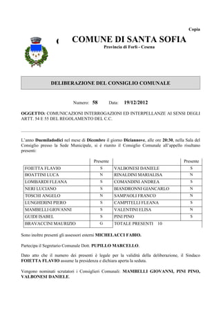 Copia


                  COMUNE DI SANTACesena SOFIA
                    COMUNE DI SANTA
                          Provincia di Forlì -
                                               SOFIA
                                   Provincia di Forlì - Cesena




               DELIBERAZIONE DEL CONSIGLIO COMUNALE


                           Numero: 58         Data:   19/12/2012

OGGETTO: COMUNICAZIONI INTERROGAZIONI ED INTERPELLANZE AI SENSI DEGLI
ARTT. 54 E 55 DEL REGOLAMENTO DEL C.C.



L’anno Duemiladodici nel mese di Dicembre il giorno Diciannove, alle ore 20:30, nella Sala del
Consiglio presso la Sede Municipale, si è riunito il Consiglio Comunale all’appello risultano
presenti:

                                      Presente                                       Presente
  FOIETTA FLAVIO                         S       VALBONESI DANIELE                      S
  BOATTINI LUCA                          N       RINALDINI MARIALISA                    N
  LOMBARDI FLEANA                        S       COMANDINI ANDREA                       S
  NERI LUCIANO                           S       BIANDRONNI GIANCARLO                   N
  TOSCHI ANGELO                          N       SAMPAOLI FRANCO                        N
  LUNGHERINI PIERO                       S       CAMPITELLI FLEANA                      S
  MAMBELLI GIOVANNI                      S       VALENTINI ELISA                        N
  GUIDI ISABEL                           S       PINI PINO                              S
  BRAVACCINI MAURIZIO                    G       TOTALE PRESENTI 10

Sono inoltre presenti gli assessori esterni MICHELACCI FABIO.

Partecipa il Segretario Comunale Dott. PUPILLO MARCELLO.

Dato atto che il numero dei presenti è legale per la validità della deliberazione, il Sindaco
FOIETTA FLAVIO assume la presidenza e dichiara aperta la seduta.

Vengono nominati scrutatori i Consiglieri Comunali: MAMBELLI GIOVANNI, PINI PINO,
VALBONESI DANIELE.
 