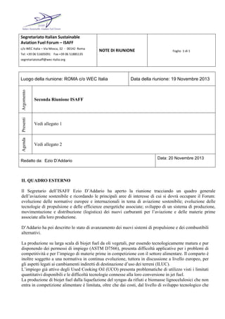 Segretariato Italian Sustainable 
Aviation Fuel Forum – ISAFF 
c/o WEC Italia – Via Mosca, 32  ‐  00142  Roma 
Tel: +39 06 51605091    Fax +39 06 51885135    
segretariatoisaff@wec‐italia.org 
NOTE DI RIUNIONE Foglio  1 di 1
Luogo della riunione: ROMA c/o WEC Italia Data della riunione: 19 Novembre 2013
Argomento
Seconda Riunione ISAFF
Presenti
Vedi allegato 1
Agenda
Vedi allegato 2
Redatto da: Ezio D’Addario
Data: 20 Novembre 2013
IL QUADRO ESTERNO
Il Segretario dell’ISAFF Ezio D’Addario ha aperto la riunione tracciando un quadro generale
dell’aviazione sostenibile e ricordando le principali aree di interesse di cui si dovrà occupare il Forum:
evoluzione delle normative europee e internazionali in tema di aviazione sostenibile; evoluzione delle
tecnologie di propulsione e delle efficienze energetiche associate; sviluppo di un sistema di produzione,
movimentazione e distribuzione (logistica) dei nuovi carburanti per l’aviazione e delle materie prime
associate alla loro produzione.
D’Addario ha poi descritto lo stato di avanzamento dei nuovi sistemi di propulsione e dei combustibili
alternativi.
La produzione su larga scala di biojet fuel da oli vegetali, pur essendo tecnologicamente matura e pur
disponendo dei permessi di impiego (ASTM D7566), presenta difficoltà applicative per i problemi di
competitività e per l’impiego di materie prime in competizione con il settore alimentare. Il comparto è
inoltre soggetto a una normativa in continua evoluzione, tuttora in discussione a livello europeo, per
gli aspetti legati ai cambiamenti indiretti di destinazione d’uso dei terreni (ILUC).
L’impiego già attivo degli Used Cooking Oil (UCO) presenta problematiche di utilizzo visti i limitati
quantitativi disponibili e le difficoltà tecnologie connesse alla loro conversione in jet fuel.
La produzione di biojet fuel dalla liquefazione del syngas da rifiuti e biomasse lignocelulosici che non
entra in competizione alimentare è limitata, oltre che dai costi, dal livello di sviluppo tecnologico che
 