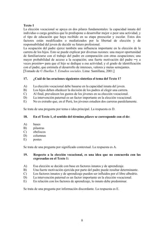 8
Texto 1
La elección vocacional se apoya en dos pilares fundamentales: la capacidad innata del
individuo o carga genética que lo predispone a desarrollar mejor o peor una actividad, y
el tipo de educación que haya recibido en su etapa preescolar y escolar. Estos dos
factores están modificados o mediatizados por la libertad de elección y de
responsabilidad del joven de decidir su futuro profesional.
La ocupación del padre ejerce también una influencia importante en la elección de la
carrera de los hijos. Esto se puede explicar por diversas razones: una mayor oportunidad
de familiarizarse con el trabajo del padre en comparación con otras ocupaciones; una
mayor probabilidad de acceso a la ocupación; una fuerte motivación del padre ─y a
veces presión─ para que el hijo se dedique a esa actividad; y el grado de identificación
con el padre, que estimula el desarrollo de intereses, valores y metas semejantes.
[Tomado de © Huellas 5. Estudios sociales. Lima: Santillana, 2001.]
17. ¿Cuál de las oraciones siguientes sintetiza el tema del Texto 1?
A) La elección vocacional debe basarse en la capacidad innata del joven.
B) Los hijos deben obedecer la decisión de los padres al elegir una carrera.
C) Al final, prevalecen los gustos de los jóvenes en su elección vocacional.
D) La intervención paternal es un factor importante en la elección vocacional.
E) No es extraño que, en el Perú, los jóvenes estudien dos carreras paralelamente.
Se trata de una pregunta por tema o idea principal. La respuesta es D.
18. En el Texto 1, el sentido del término pilares se corresponde con el de:
A) bases
B) pilastras
C) obeliscos
D) columnas
E) postes
Se trata de una pregunta por significado contextual. La respuesta es A.
19. Respecto a la elección vocacional, es una idea que no concuerda con las
expresadas en el Texto 1:
A) Esa elección se decide con base en factores innatos y de aprendizaje.
B) Una fuerte motivación ejercida por parte del padre puede resultar determinante.
C) Los factores innatos y de aprendizaje pueden ser influidos por el libre albedrío.
D) La intervención paternal es un factor importante en la elección vocacional.
E) En relación con los factores de aprendizaje, lo innato debe predominar.
Se trata de una pregunta por información discordante. La respuesta es E.
 