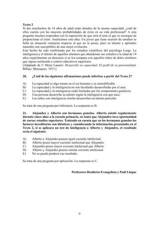 9
Texto 2
Si dos muchachos de 14 años de edad están dotados de la misma capacidad, ¿cuál de
ellos cuenta con las mayores probabilidades de éxito en su vida profesional? A esta
pregunta muchos responden con la suposición de que será el azar el que se encargue de
proporcionar el éxito. Analicemos esta idea. Un joven que tiene ocasión de estudiar se
halla en situación ventajosa respecto al que no la posee, pues su talento y aptitudes
naturales son susceptibles de una mejor evolución.
Este hecho ha sido confirmado por los estudios científicos del psicólogo Lorge. La
inteligencia y el talento de aquellos alumnos que abandonan sus estudios a la edad de 14
años experimentan un descenso si se los compara con aquellos niños de dotes similares
que siguen asistiendo a centros educativos superiores.
[Adaptado de © Meter Lauster. Desarrolle su capacidad. El perfil de su personalidad.
Bilbao: Mensajero, 1973.]
20. ¿Cuál de las siguientes afirmaciones puede inferirse a partir del Texto 2?
A) La capacidad es algo innato en el ser humano y es inmodificable.
B) La capacidad y la inteligencia no son facultades desarrolladas por el azar.
C) La capacidad y la inteligencia están limitadas por los componentes genéticos.
D) Una persona desarrolla su talento según la inteligencia con que nace.
E) Los niños con inteligencia similar desarrollan un talento parecido.
Se trata de una pregunta por inferencia. La respuesta es B.
21. Alejandro y Alberto son hermanos gemelos. Alberto asistió regularmente
durante cinco años a la escuela primaria, en tanto que Alejandro tuvo oportunidad
de cursar estudios superiores. Teniendo en cuenta que en los hermanos gemelos los
factores hereditarios son idénticos y considerando la información presentada en el
Texto 2, si se aplicara un test de inteligencia a Alberto y Alejandro, el resultado
sería el siguiente:
A) Alberto y Alejandro poseen igual cociente intelectual.
B) Alberto posee mayor cociente intelectual que Alejandro.
C) Alejandro posee mayor cociente intelectual que Alberto.
D) Alberto y Alejandro poseen similar cociente intelectual.
E) No se puede predecir ese resultado.
Se trata de una pregunta por aplicación. La respuesta es C.
Profesores Desiderio Evangelista y Paúl Llaque
 